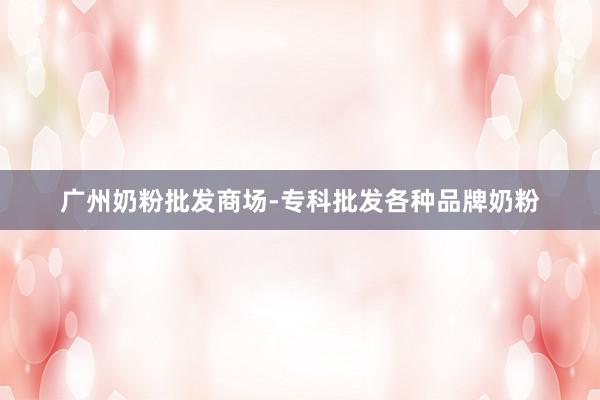 广州奶粉批发商场-专科批发各种品牌奶粉